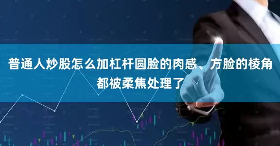 普通人炒股怎么加杠杆圆脸的肉感、方脸的棱角都被柔焦处理了