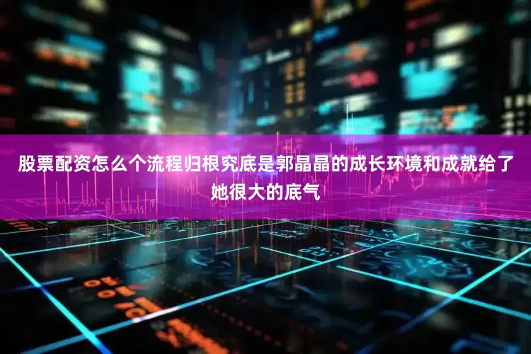 股票配资怎么个流程归根究底是郭晶晶的成长环境和成就给了她很大的底气