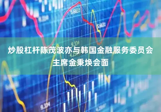 炒股杠杆陈茂波亦与韩国金融服务委员会主席金秉焕会面