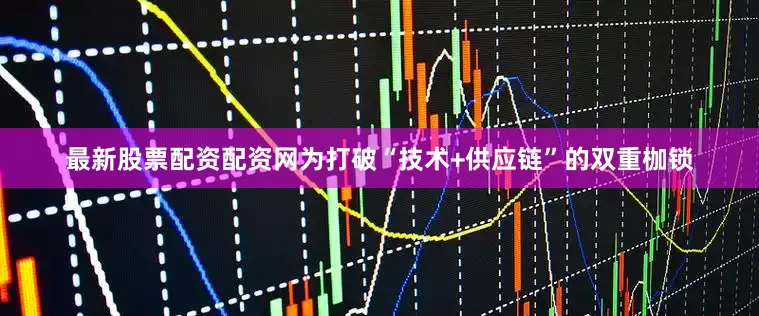 最新股票配资配资网为打破“技术+供应链”的双重枷锁