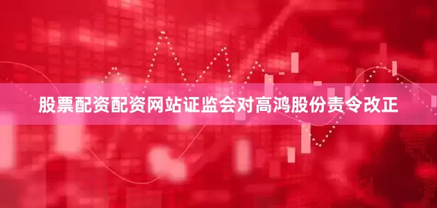 股票配资配资网站证监会对高鸿股份责令改正
