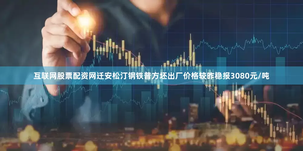 互联网股票配资网迁安松汀钢铁普方坯出厂价格较昨稳报3080元/吨