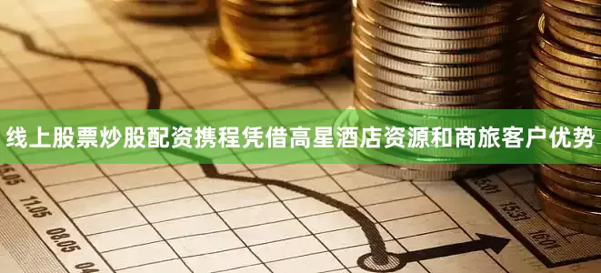 线上股票炒股配资携程凭借高星酒店资源和商旅客户优势