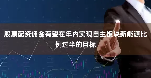 股票配资佣金有望在年内实现自主板块新能源比例过半的目标