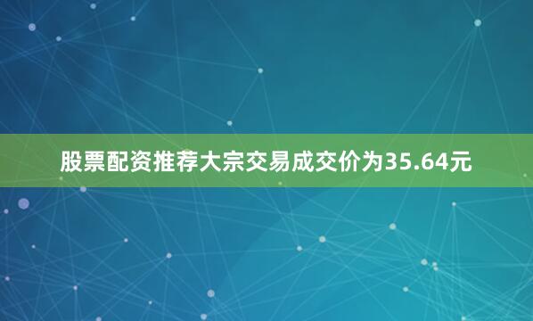 股票配资推荐大宗交易成交价为35.64元