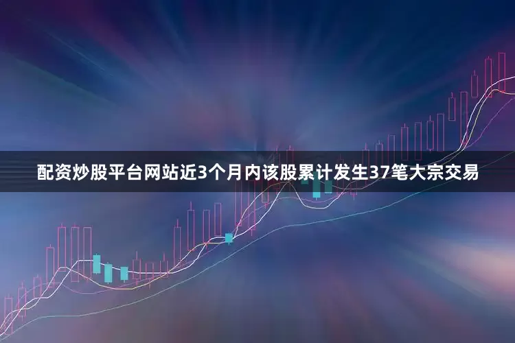配资炒股平台网站近3个月内该股累计发生37笔大宗交易